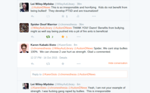 Image: Twitter conversation between @wileyautlibrary, @chromesthesia and @karensisto @WileyAutLibrary says: .@AutismDNews This is so irresponsible and horrifying. Kids do not benefit from being bullied! They develop PTSD and are traumatized! @chromesthesia responds: @WileyAutLibrary @AutismDNews THANK YOU! Damn! Benefits from bullying. might as well say being pushed into a pit of fire ants is beneficial @karensisto responds: @chromesthesia @WileyAutLibrary @AutismDNews Spider, We cant stop bullies 100%. We can choose 2 use hurt as strength. Glad u commented. @wileyautlibrary responds: @KarenSisto @chromesthesia @AutismDNews Yeah, I am not your example of strength. I was fucking gang raped by bullies. This is irresponsible 